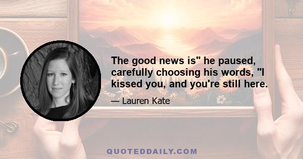 The good news is he paused, carefully choosing his words, I kissed you, and you're still here.