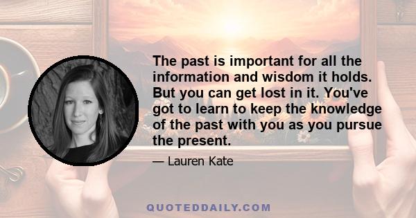 The past is important for all the information and wisdom it holds. But you can get lost in it. You've got to learn to keep the knowledge of the past with you as you pursue the present.