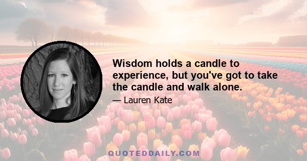 Wisdom holds a candle to experience, but you've got to take the candle and walk alone.