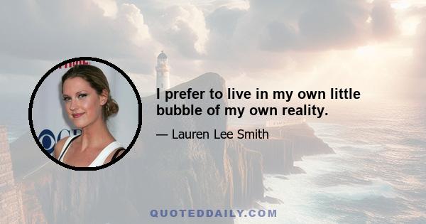 I prefer to live in my own little bubble of my own reality.