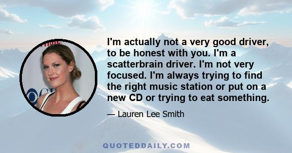 I'm actually not a very good driver, to be honest with you. I'm a scatterbrain driver. I'm not very focused. I'm always trying to find the right music station or put on a new CD or trying to eat something.