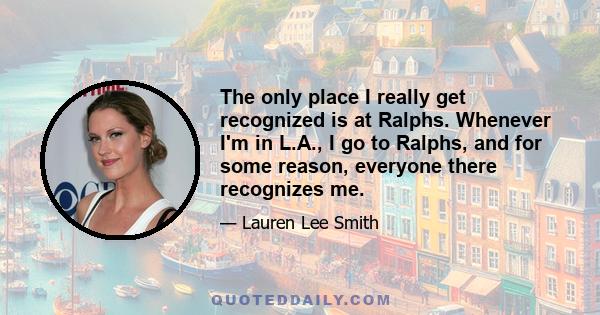 The only place I really get recognized is at Ralphs. Whenever I'm in L.A., I go to Ralphs, and for some reason, everyone there recognizes me.