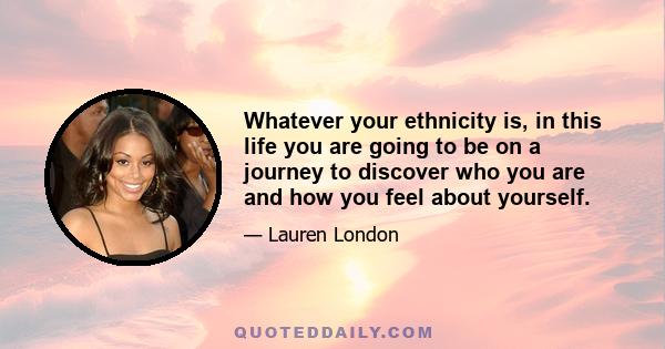 Whatever your ethnicity is, in this life you are going to be on a journey to discover who you are and how you feel about yourself.