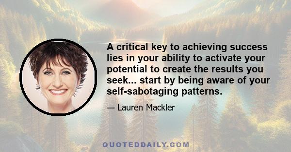 A critical key to achieving success lies in your ability to activate your potential to create the results you seek... start by being aware of your self-sabotaging patterns.