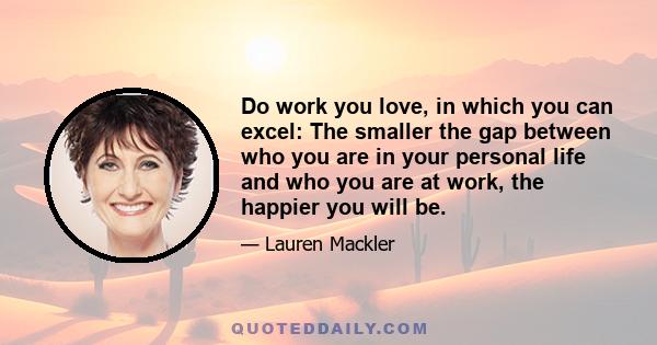 Do work you love, in which you can excel: The smaller the gap between who you are in your personal life and who you are at work, the happier you will be.