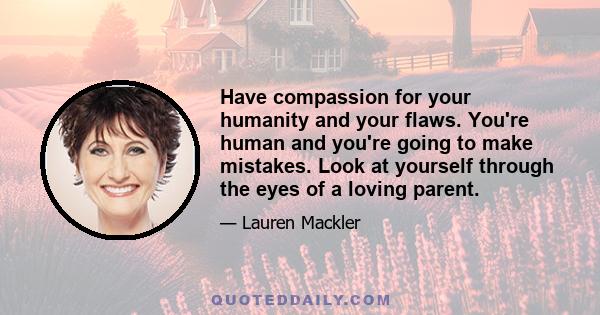 Have compassion for your humanity and your flaws. You're human and you're going to make mistakes. Look at yourself through the eyes of a loving parent.