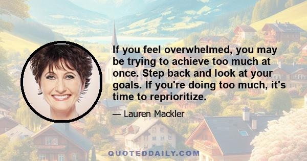 If you feel overwhelmed, you may be trying to achieve too much at once. Step back and look at your goals. If you're doing too much, it's time to reprioritize.