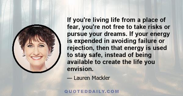 If you're living life from a place of fear, you're not free to take risks or pursue your dreams. If your energy is expended in avoiding failure or rejection, then that energy is used to stay safe, instead of being