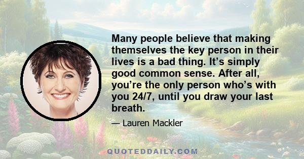 Many people believe that making themselves the key person in their lives is a bad thing. It’s simply good common sense. After all, you’re the only person who’s with you 24/7, until you draw your last breath.