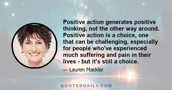 Positive action generates positive thinking, not the other way around. Positive action is a choice, one that can be challenging, especially for people who've experienced much suffering and pain in their lives - but it's 