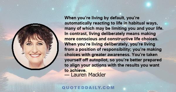 When you’re living by default, you’re automatically reacting to life in habitual ways, many of which may be limiting you and your life. In contrast, living deliberately means making more conscious and constructive life