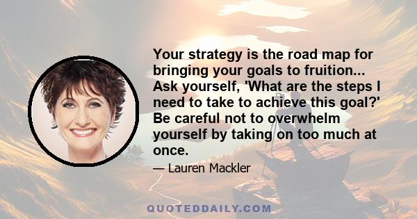 Your strategy is the road map for bringing your goals to fruition... Ask yourself, 'What are the steps I need to take to achieve this goal?' Be careful not to overwhelm yourself by taking on too much at once.