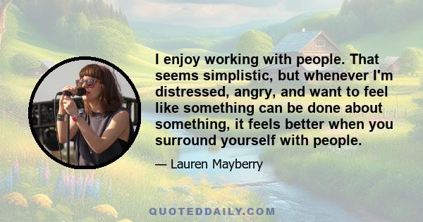 I enjoy working with people. That seems simplistic, but whenever I'm distressed, angry, and want to feel like something can be done about something, it feels better when you surround yourself with people.