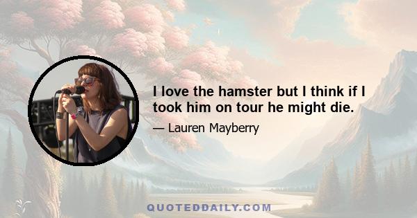 I love the hamster but I think if I took him on tour he might die.