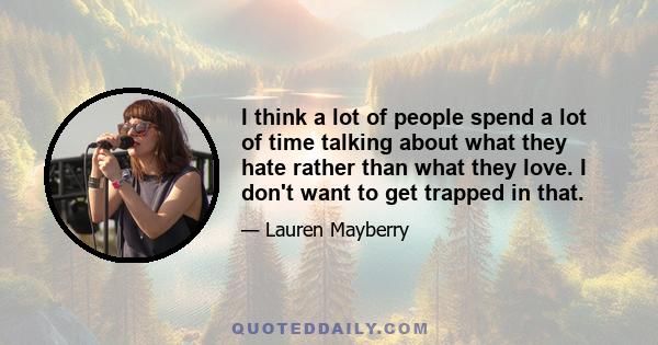 I think a lot of people spend a lot of time talking about what they hate rather than what they love. I don't want to get trapped in that.