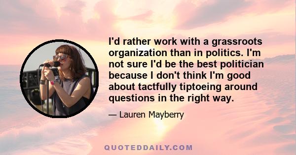 I'd rather work with a grassroots organization than in politics. I'm not sure I'd be the best politician because I don't think I'm good about tactfully tiptoeing around questions in the right way.