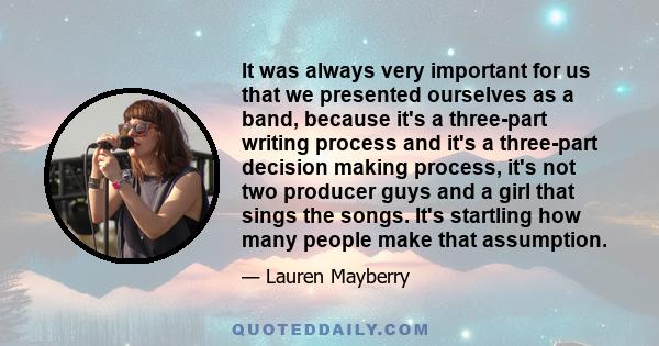 It was always very important for us that we presented ourselves as a band, because it's a three-part writing process and it's a three-part decision making process, it's not two producer guys and a girl that sings the