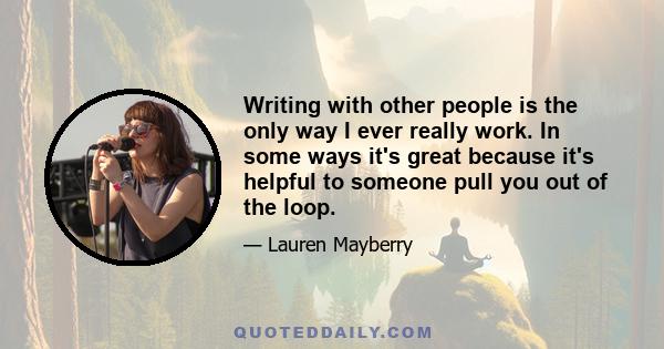 Writing with other people is the only way I ever really work. In some ways it's great because it's helpful to someone pull you out of the loop.