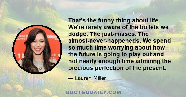 That's the funny thing about life. We're rarely aware of the bullets we dodge. The just-misses. The almost-never-happeneds. We spend so much time worrying about how the future is going to play out and not nearly enough