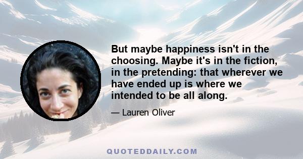 But maybe happiness isn't in the choosing. Maybe it's in the fiction, in the pretending: that wherever we have ended up is where we intended to be all along.