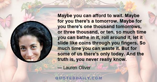 Maybe you can afford to wait. Maybe for you there's a tomorrow. Maybe for you there's one thousand tomorrows, or three thousand, or ten, so much time you can bathe in it, roll around it, let it slide like coins through