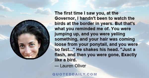 The first time I saw you, at the Governor, I handn't been to watch the birds at the border in years. But that's what you reminded me of. You were jumping up, and you were yelling something, and your hair was coming