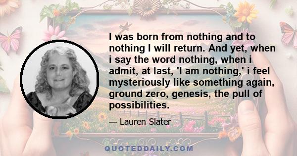 I was born from nothing and to nothing I will return. And yet, when i say the word nothing, when i admit, at last, 'I am nothing,' i feel mysteriously like something again, ground zero, genesis, the pull of