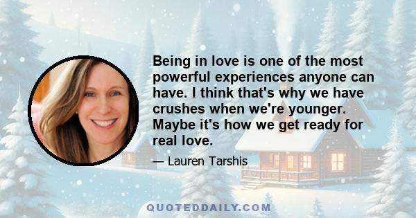 Being in love is one of the most powerful experiences anyone can have. I think that's why we have crushes when we're younger. Maybe it's how we get ready for real love.