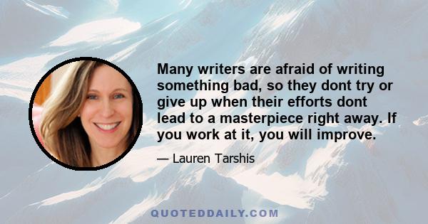 Many writers are afraid of writing something bad, so they dont try or give up when their efforts dont lead to a masterpiece right away. If you work at it, you will improve.