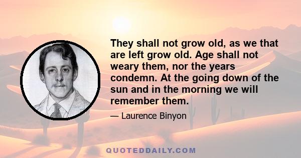 They shall not grow old, as we that are left grow old. Age shall not weary them, nor the years condemn. At the going down of the sun and in the morning we will remember them.