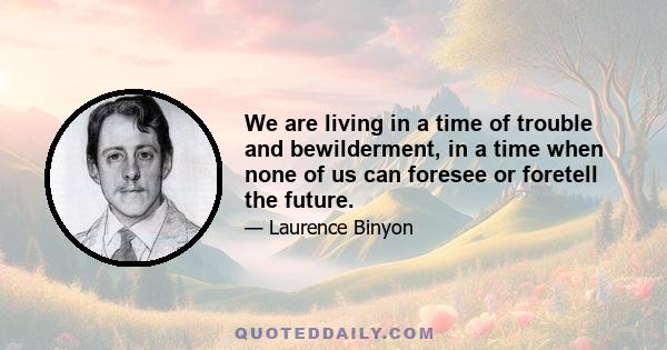 We are living in a time of trouble and bewilderment, in a time when none of us can foresee or foretell the future.