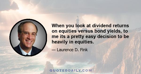 When you look at dividend returns on equities versus bond yields, to me its a pretty easy decision to be heavily in equities.