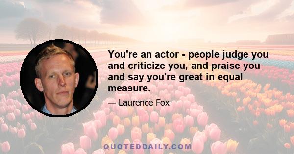 You're an actor - people judge you and criticize you, and praise you and say you're great in equal measure.