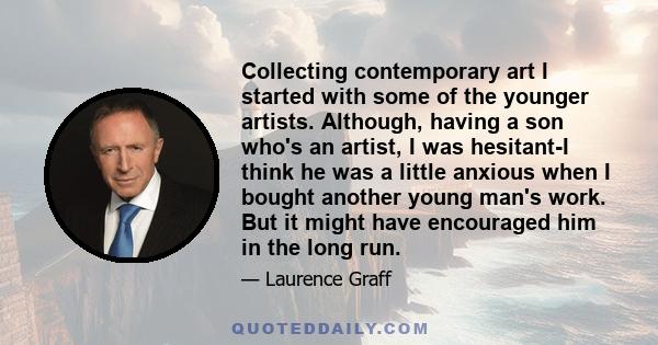 Collecting contemporary art I started with some of the younger artists. Although, having a son who's an artist, I was hesitant-I think he was a little anxious when I bought another young man's work. But it might have