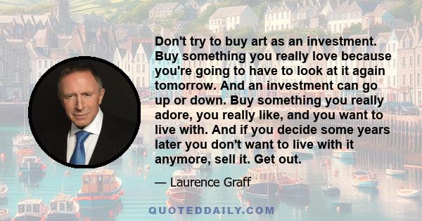 Don't try to buy art as an investment. Buy something you really love because you're going to have to look at it again tomorrow. And an investment can go up or down. Buy something you really adore, you really like, and