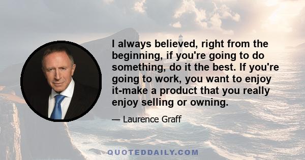 I always believed, right from the beginning, if you're going to do something, do it the best. If you're going to work, you want to enjoy it-make a product that you really enjoy selling or owning.