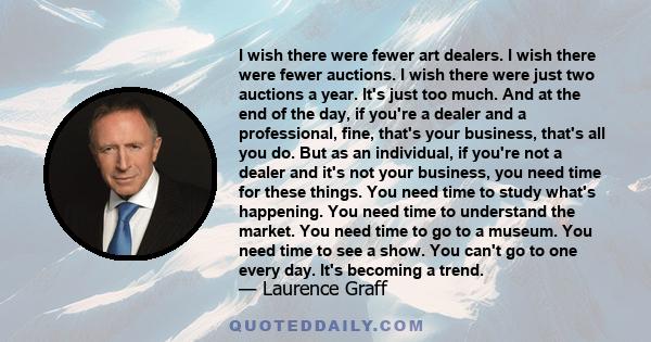 I wish there were fewer art dealers. I wish there were fewer auctions. I wish there were just two auctions a year. It's just too much. And at the end of the day, if you're a dealer and a professional, fine, that's your