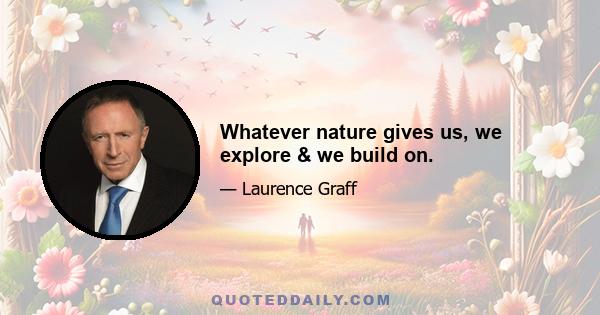 Whatever nature gives us, we explore & we build on.