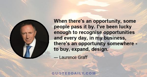 When there's an opportunity, some people pass it by. I've been lucky enough to recognise opportunities and every day, in my business, there's an opportunity somewhere - to buy, expand, design.