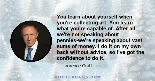 You learn about yourself when you're collecting art. You learn what you're capable of. After all, we're not speaking about pennies-we're speaking about vast sums of money. I do it on my own back without advice, so I've