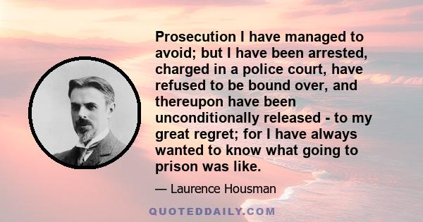 Prosecution I have managed to avoid; but I have been arrested, charged in a police court, have refused to be bound over, and thereupon have been unconditionally released - to my great regret; for I have always wanted to 