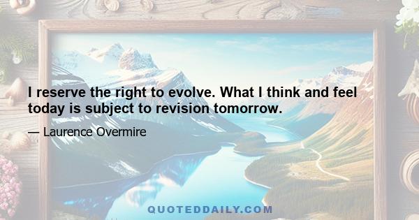 I reserve the right to evolve. What I think and feel today is subject to revision tomorrow.