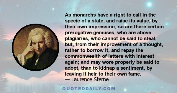 As monarchs have a right to call in the specie of a state, and raise its value, by their own impression; so are there certain prerogative geniuses, who are above plagiaries, who cannot be said to steal, but, from their