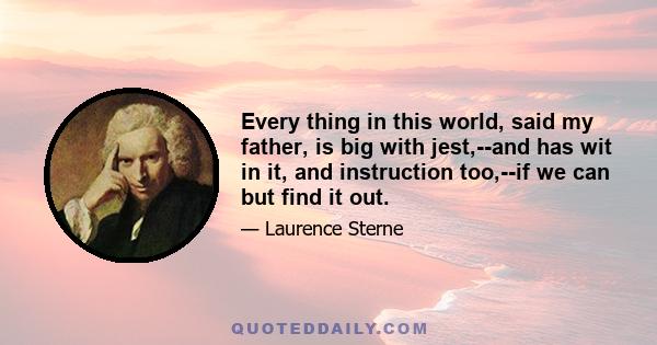 Every thing in this world, said my father, is big with jest,--and has wit in it, and instruction too,--if we can but find it out.