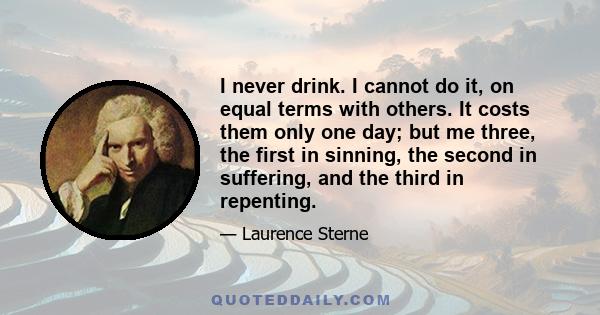 I never drink. I cannot do it, on equal terms with others. It costs them only one day; but me three, the first in sinning, the second in suffering, and the third in repenting.