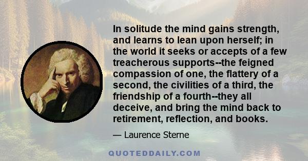 In solitude the mind gains strength, and learns to lean upon herself; in the world it seeks or accepts of a few treacherous supports--the feigned compassion of one, the flattery of a second, the civilities of a third,