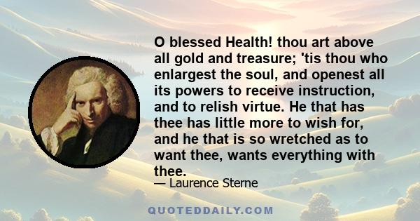 O blessed Health! thou art above all gold and treasure; 'tis thou who enlargest the soul, and openest all its powers to receive instruction, and to relish virtue. He that has thee has little more to wish for, and he