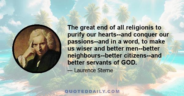 The great end of all religionis to purify our hearts--and conquer our passions--and in a word, to make us wiser and better men--better neighbours--better citizens--and better servants of GOD.