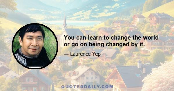 You can learn to change the world or go on being changed by it.