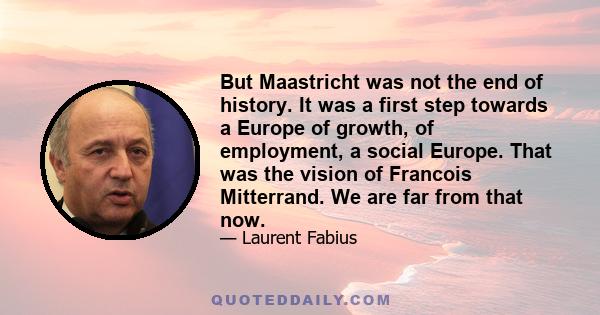 But Maastricht was not the end of history. It was a first step towards a Europe of growth, of employment, a social Europe. That was the vision of Francois Mitterrand. We are far from that now.